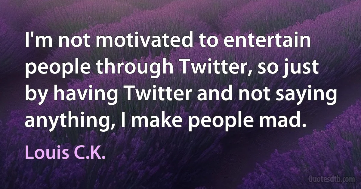 I'm not motivated to entertain people through Twitter, so just by having Twitter and not saying anything, I make people mad. (Louis C.K.)