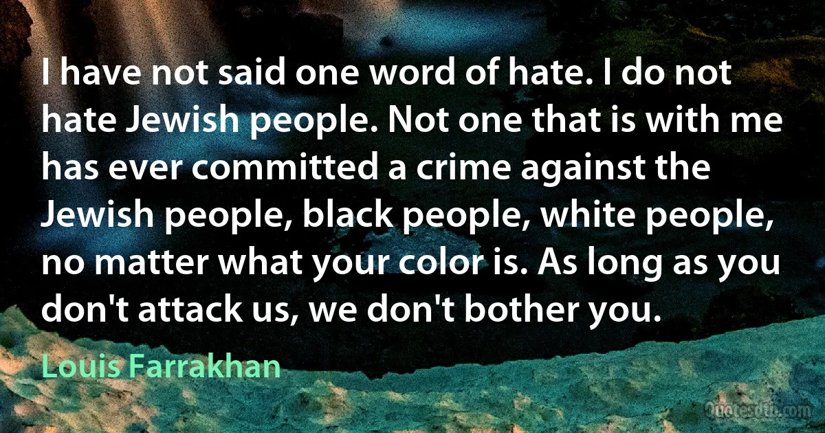 I have not said one word of hate. I do not hate Jewish people. Not one that is with me has ever committed a crime against the Jewish people, black people, white people, no matter what your color is. As long as you don't attack us, we don't bother you. (Louis Farrakhan)