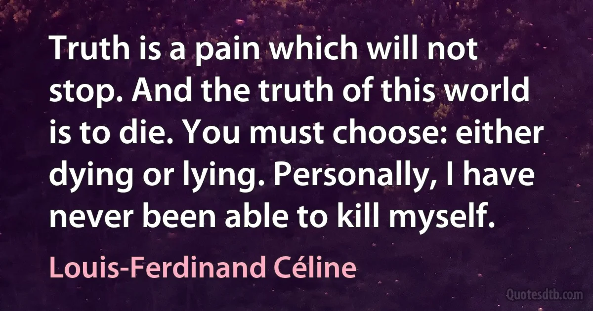 Truth is a pain which will not stop. And the truth of this world is to die. You must choose: either dying or lying. Personally, I have never been able to kill myself. (Louis-Ferdinand Céline)