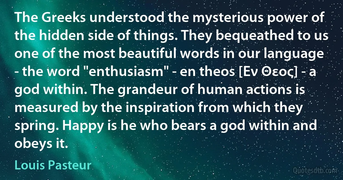 The Greeks understood the mysterious power of the hidden side of things. They bequeathed to us one of the most beautiful words in our language - the word "enthusiasm" - en theos [Εν Θεος] - a god within. The grandeur of human actions is measured by the inspiration from which they spring. Happy is he who bears a god within and obeys it. (Louis Pasteur)