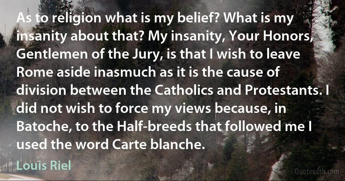 As to religion what is my belief? What is my insanity about that? My insanity, Your Honors, Gentlemen of the Jury, is that I wish to leave Rome aside inasmuch as it is the cause of division between the Catholics and Protestants. I did not wish to force my views because, in Batoche, to the Half-breeds that followed me I used the word Carte blanche. (Louis Riel)