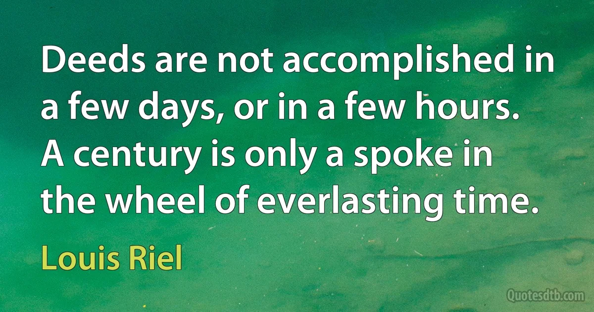 Deeds are not accomplished in a few days, or in a few hours. A century is only a spoke in the wheel of everlasting time. (Louis Riel)