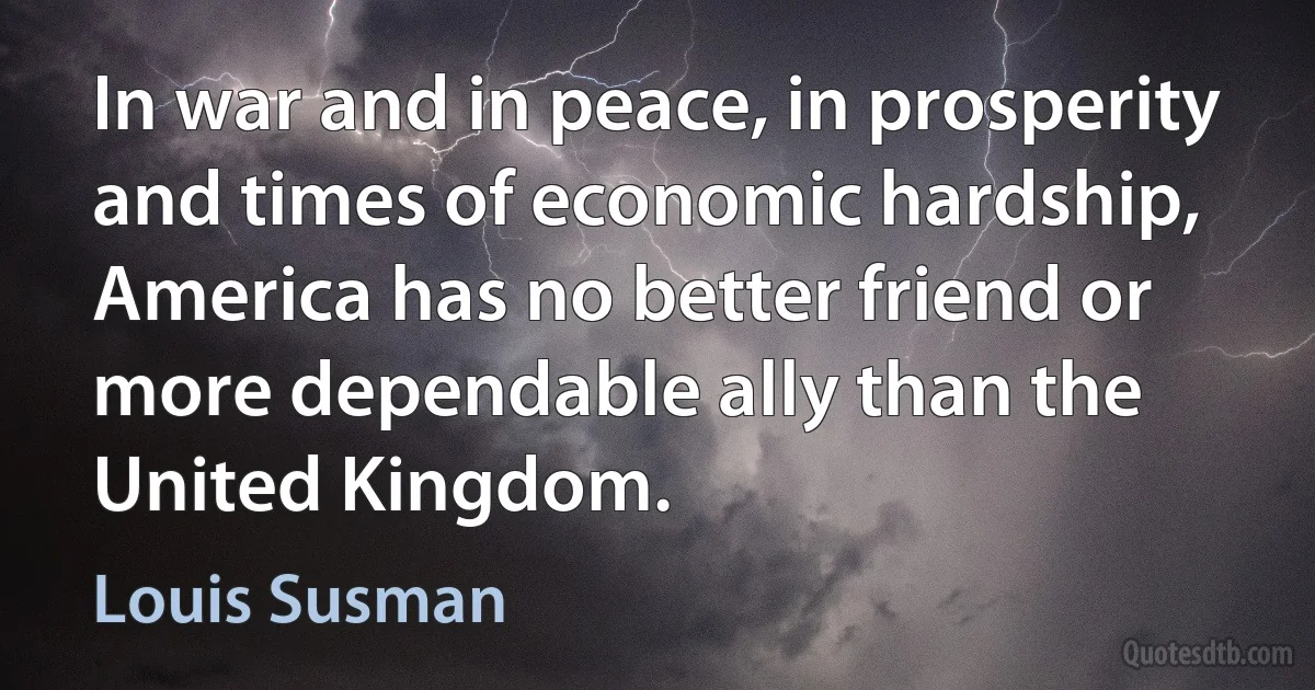 In war and in peace, in prosperity and times of economic hardship, America has no better friend or more dependable ally than the United Kingdom. (Louis Susman)