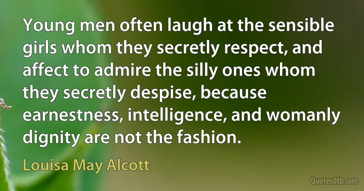 Young men often laugh at the sensible girls whom they secretly respect, and affect to admire the silly ones whom they secretly despise, because earnestness, intelligence, and womanly dignity are not the fashion. (Louisa May Alcott)