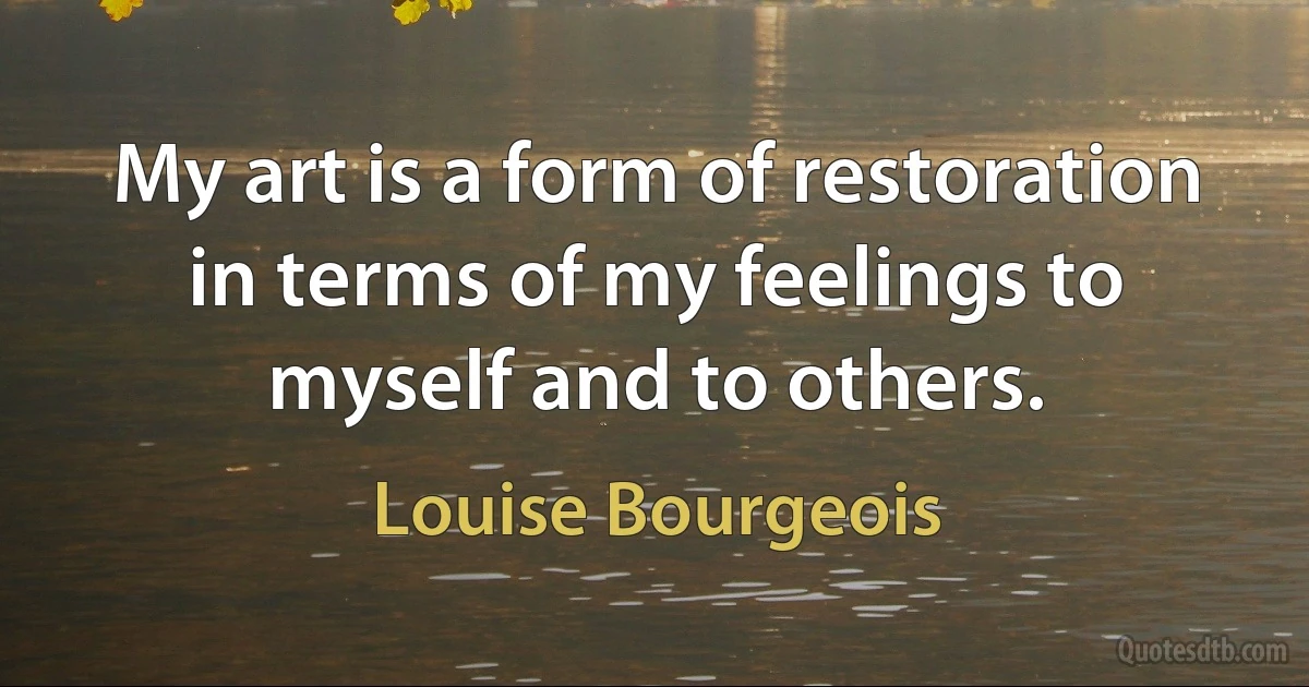 My art is a form of restoration in terms of my feelings to myself and to others. (Louise Bourgeois)