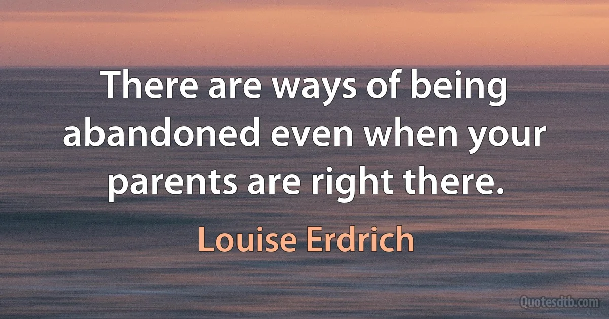 There are ways of being abandoned even when your parents are right there. (Louise Erdrich)