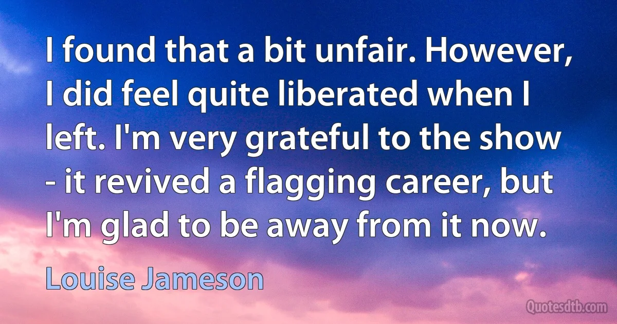 I found that a bit unfair. However, I did feel quite liberated when I left. I'm very grateful to the show - it revived a flagging career, but I'm glad to be away from it now. (Louise Jameson)