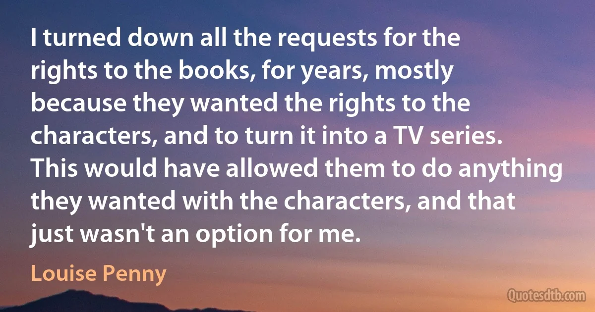 I turned down all the requests for the rights to the books, for years, mostly because they wanted the rights to the characters, and to turn it into a TV series. This would have allowed them to do anything they wanted with the characters, and that just wasn't an option for me. (Louise Penny)