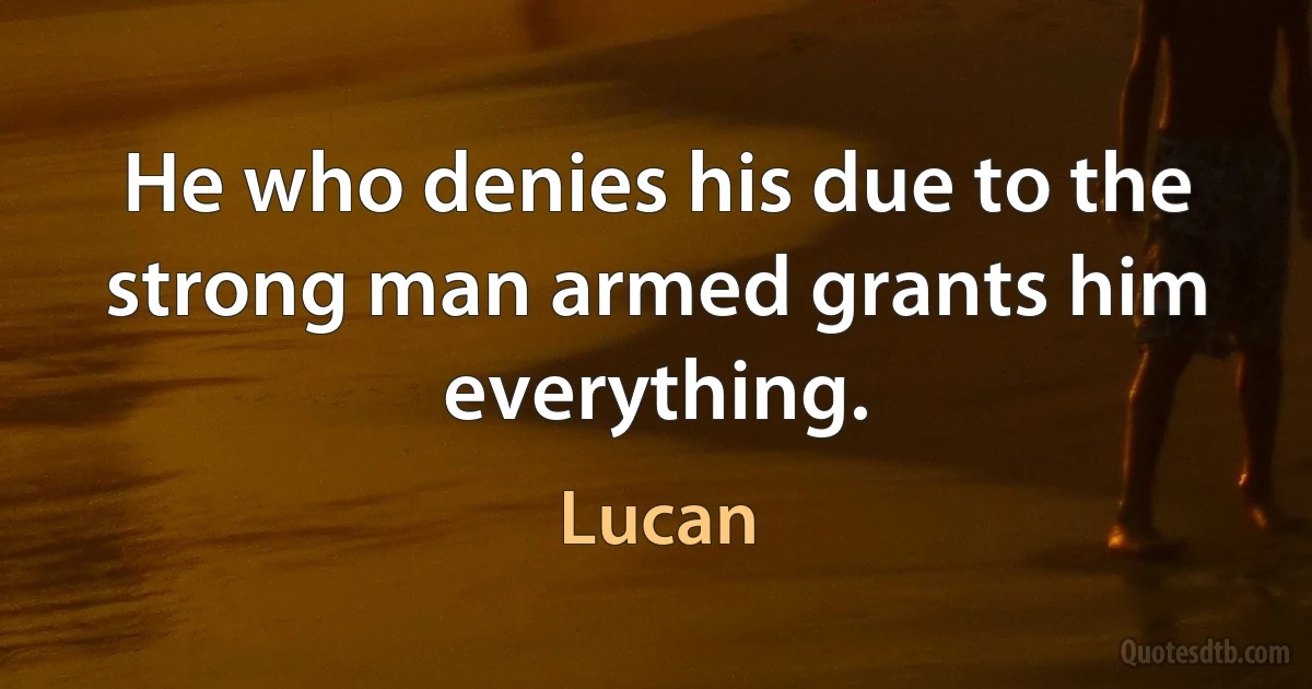 He who denies his due to the strong man armed grants him everything. (Lucan)