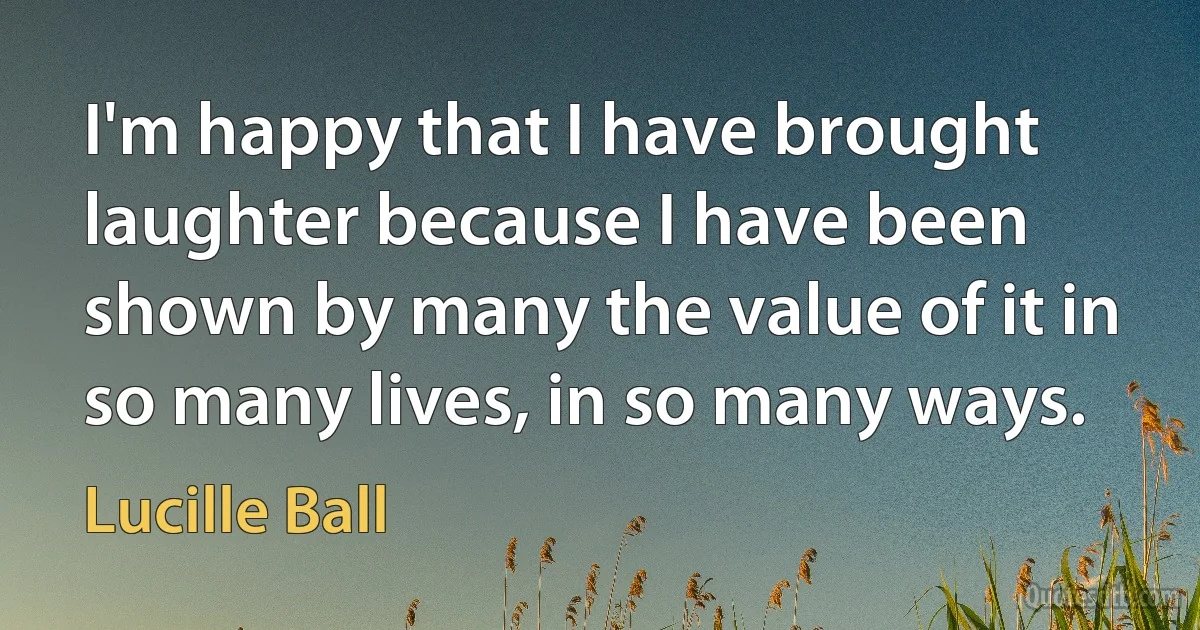 I'm happy that I have brought laughter because I have been shown by many the value of it in so many lives, in so many ways. (Lucille Ball)