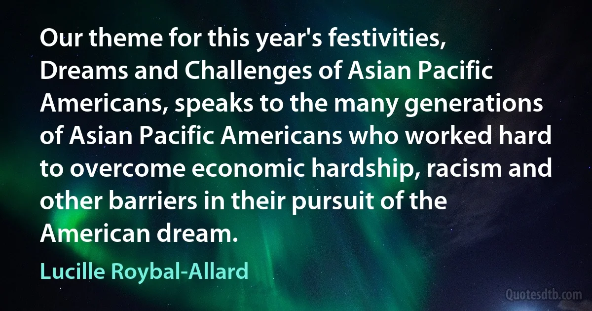 Our theme for this year's festivities, Dreams and Challenges of Asian Pacific Americans, speaks to the many generations of Asian Pacific Americans who worked hard to overcome economic hardship, racism and other barriers in their pursuit of the American dream. (Lucille Roybal-Allard)