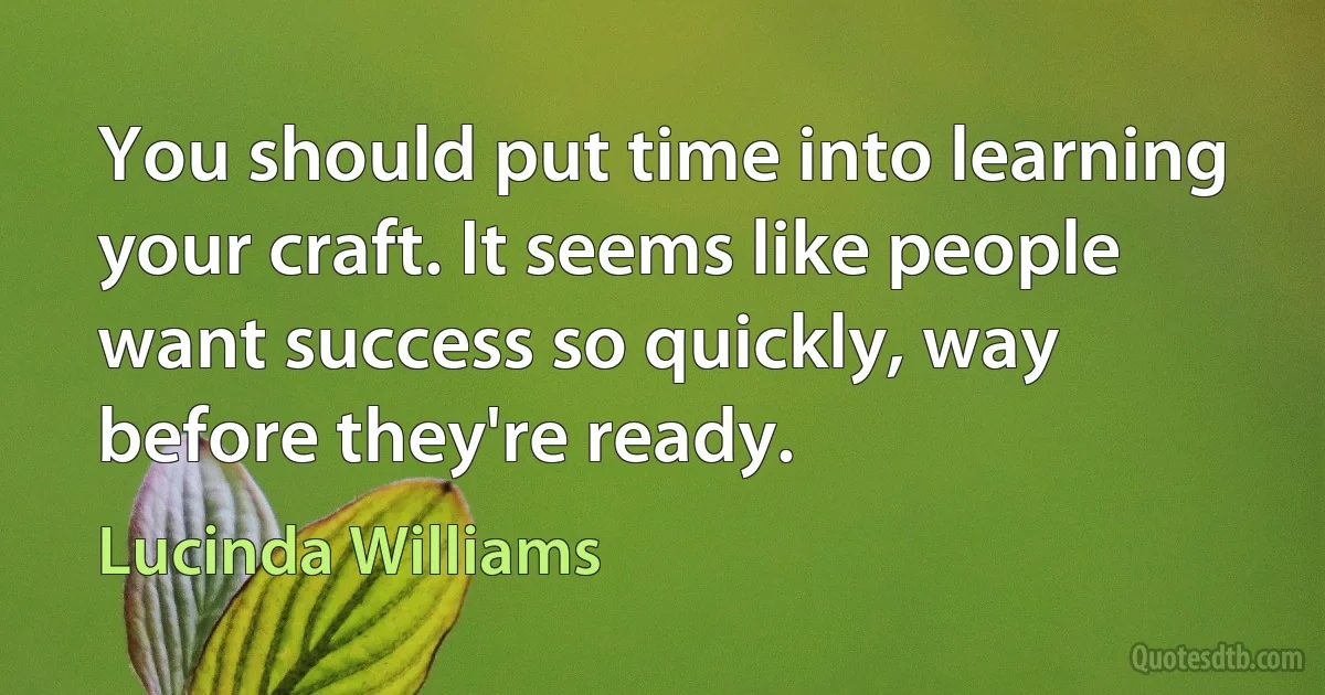 You should put time into learning your craft. It seems like people want success so quickly, way before they're ready. (Lucinda Williams)