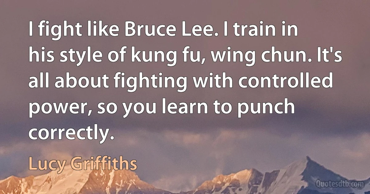 I fight like Bruce Lee. I train in his style of kung fu, wing chun. It's all about fighting with controlled power, so you learn to punch correctly. (Lucy Griffiths)