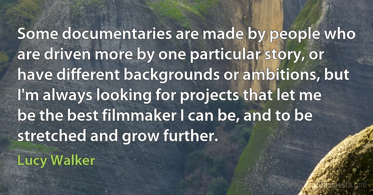 Some documentaries are made by people who are driven more by one particular story, or have different backgrounds or ambitions, but I'm always looking for projects that let me be the best filmmaker I can be, and to be stretched and grow further. (Lucy Walker)