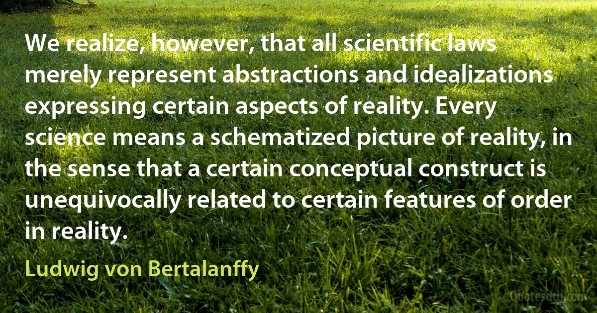 We realize, however, that all scientific laws merely represent abstractions and idealizations expressing certain aspects of reality. Every science means a schematized picture of reality, in the sense that a certain conceptual construct is unequivocally related to certain features of order in reality. (Ludwig von Bertalanffy)