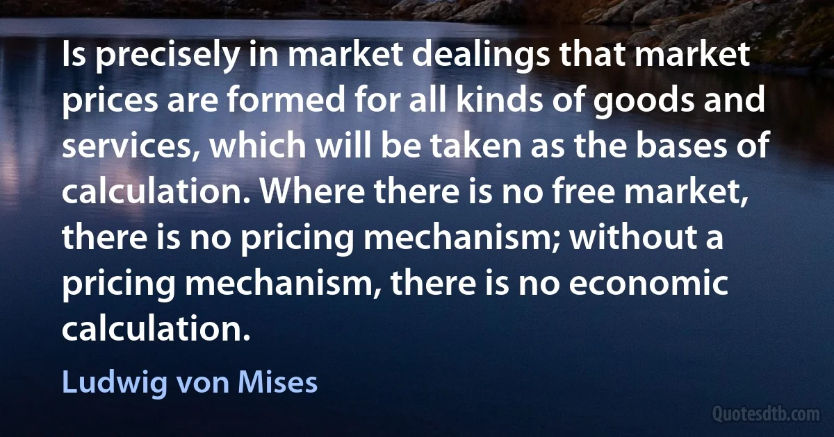 Is precisely in market dealings that market prices are formed for all kinds of goods and services, which will be taken as the bases of calculation. Where there is no free market, there is no pricing mechanism; without a pricing mechanism, there is no economic calculation. (Ludwig von Mises)