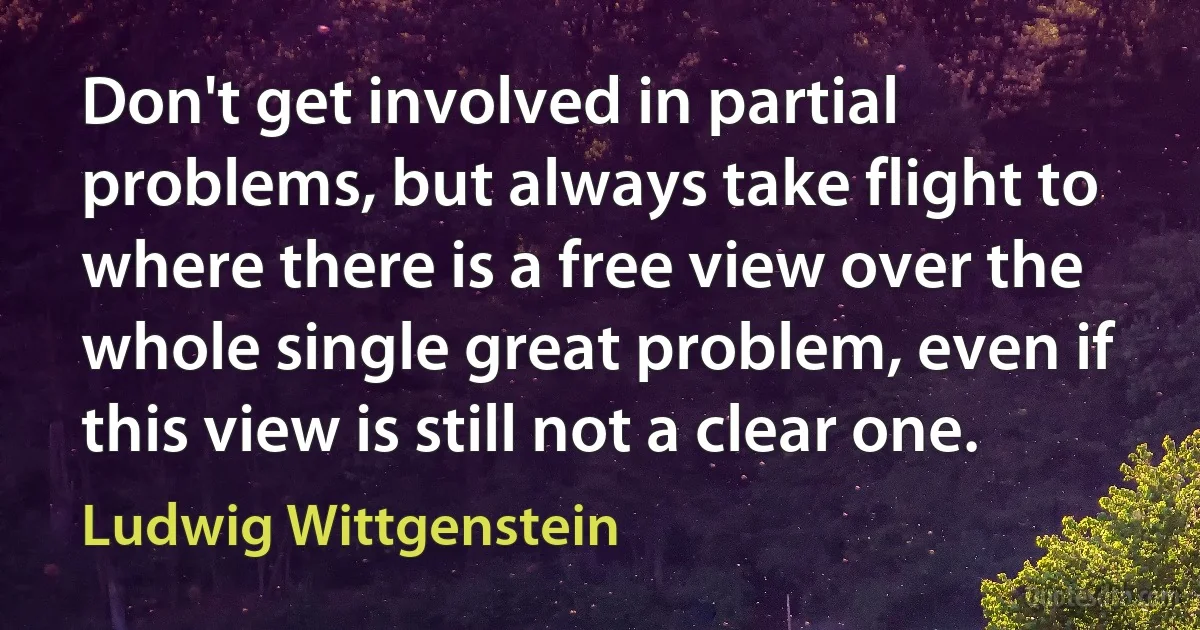 Don't get involved in partial problems, but always take flight to where there is a free view over the whole single great problem, even if this view is still not a clear one. (Ludwig Wittgenstein)