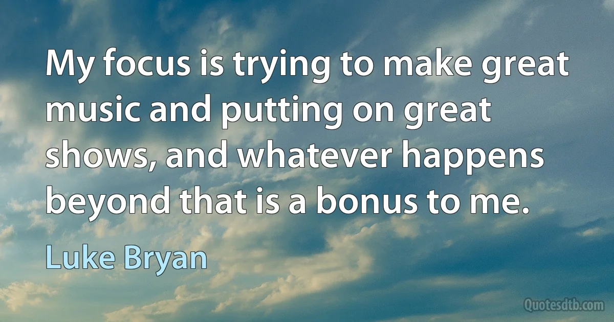 My focus is trying to make great music and putting on great shows, and whatever happens beyond that is a bonus to me. (Luke Bryan)