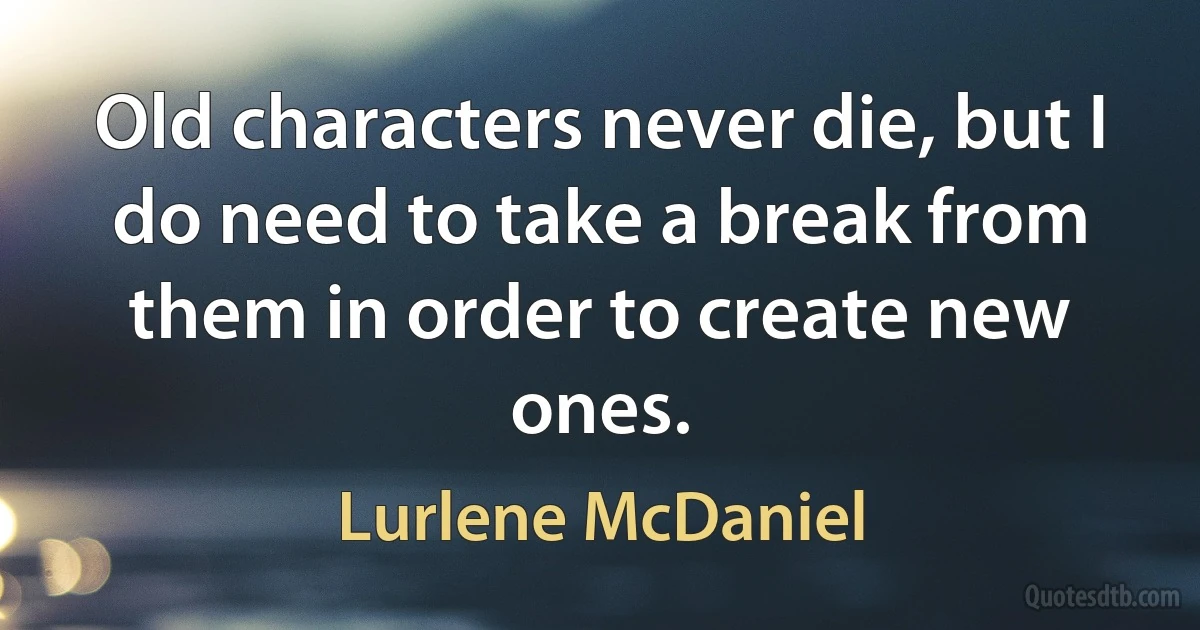 Old characters never die, but I do need to take a break from them in order to create new ones. (Lurlene McDaniel)