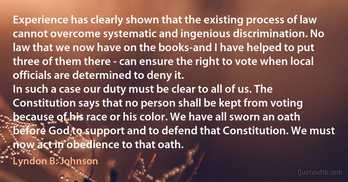 Experience has clearly shown that the existing process of law cannot overcome systematic and ingenious discrimination. No law that we now have on the books-and I have helped to put three of them there - can ensure the right to vote when local officials are determined to deny it.
In such a case our duty must be clear to all of us. The Constitution says that no person shall be kept from voting because of his race or his color. We have all sworn an oath before God to support and to defend that Constitution. We must now act in obedience to that oath. (Lyndon B. Johnson)