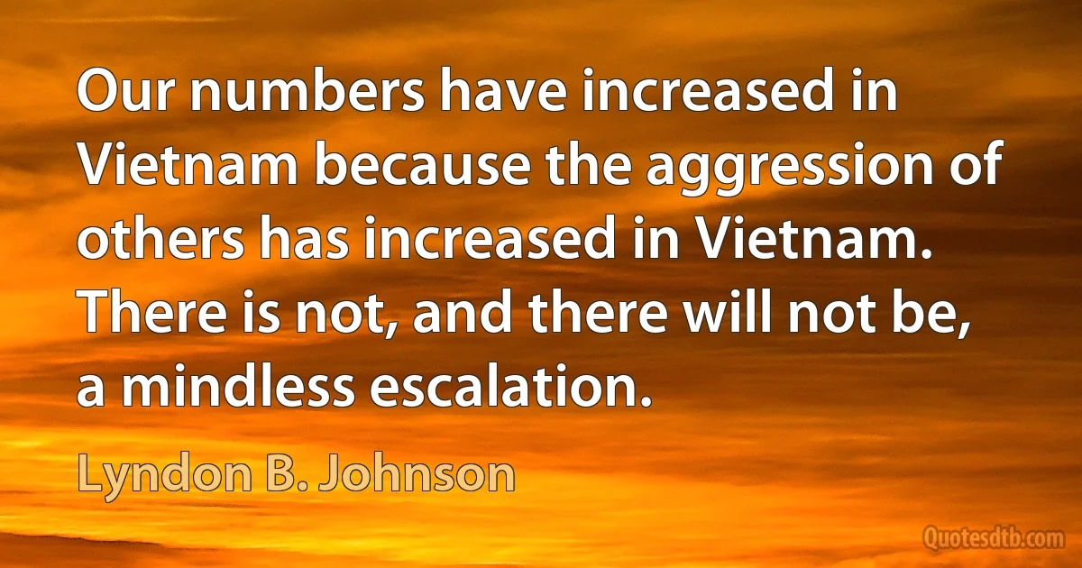 Our numbers have increased in Vietnam because the aggression of others has increased in Vietnam. There is not, and there will not be, a mindless escalation. (Lyndon B. Johnson)