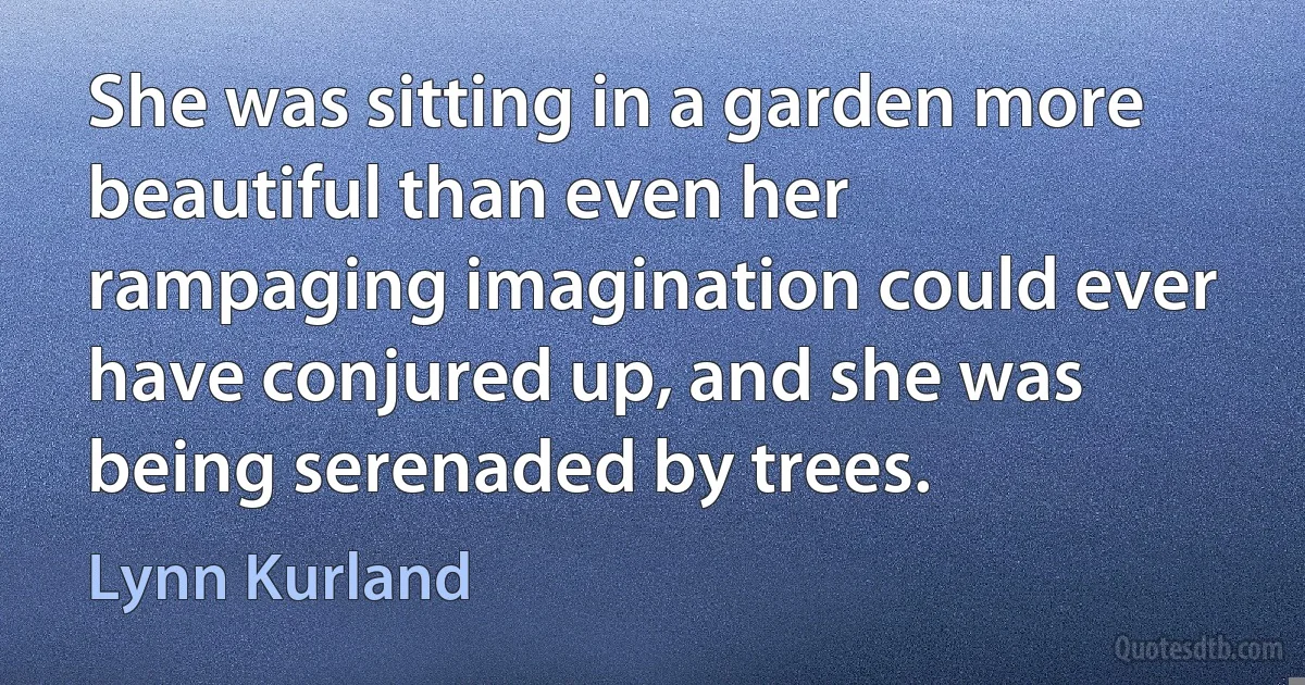 She was sitting in a garden more beautiful than even her rampaging imagination could ever have conjured up, and she was being serenaded by trees. (Lynn Kurland)