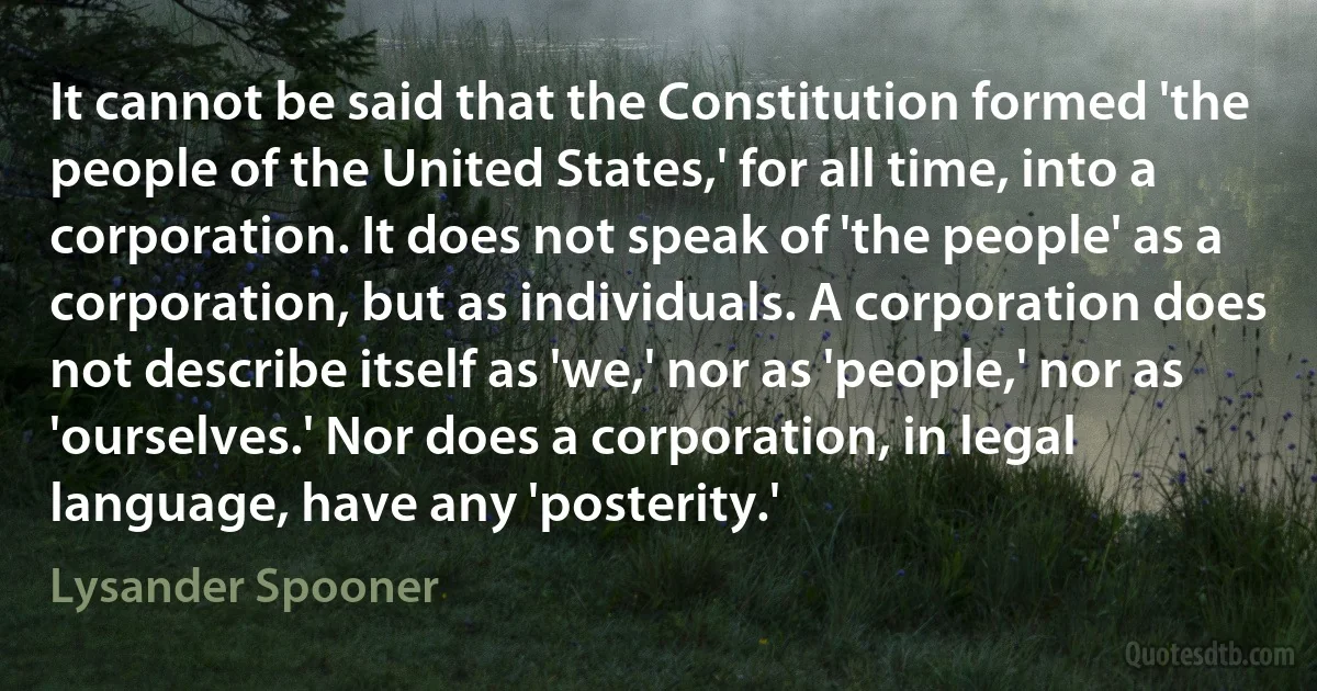 It cannot be said that the Constitution formed 'the people of the United States,' for all time, into a corporation. It does not speak of 'the people' as a corporation, but as individuals. A corporation does not describe itself as 'we,' nor as 'people,' nor as 'ourselves.' Nor does a corporation, in legal language, have any 'posterity.' (Lysander Spooner)