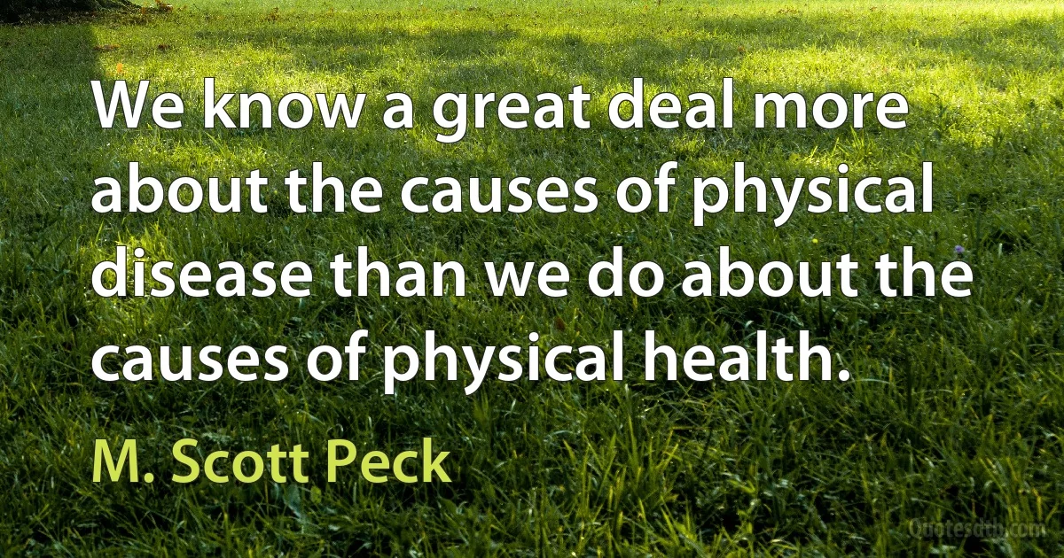 We know a great deal more about the causes of physical disease than we do about the causes of physical health. (M. Scott Peck)