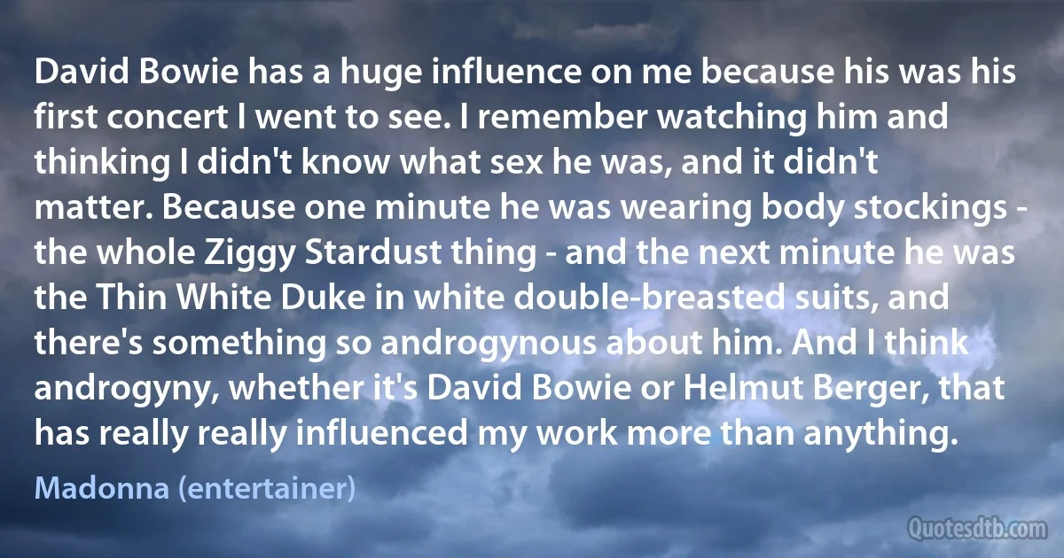 David Bowie has a huge influence on me because his was his first concert I went to see. I remember watching him and thinking I didn't know what sex he was, and it didn't matter. Because one minute he was wearing body stockings - the whole Ziggy Stardust thing - and the next minute he was the Thin White Duke in white double-breasted suits, and there's something so androgynous about him. And I think androgyny, whether it's David Bowie or Helmut Berger, that has really really influenced my work more than anything. (Madonna (entertainer))