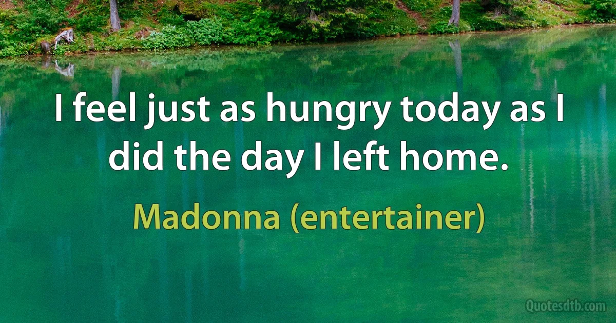 I feel just as hungry today as I did the day I left home. (Madonna (entertainer))