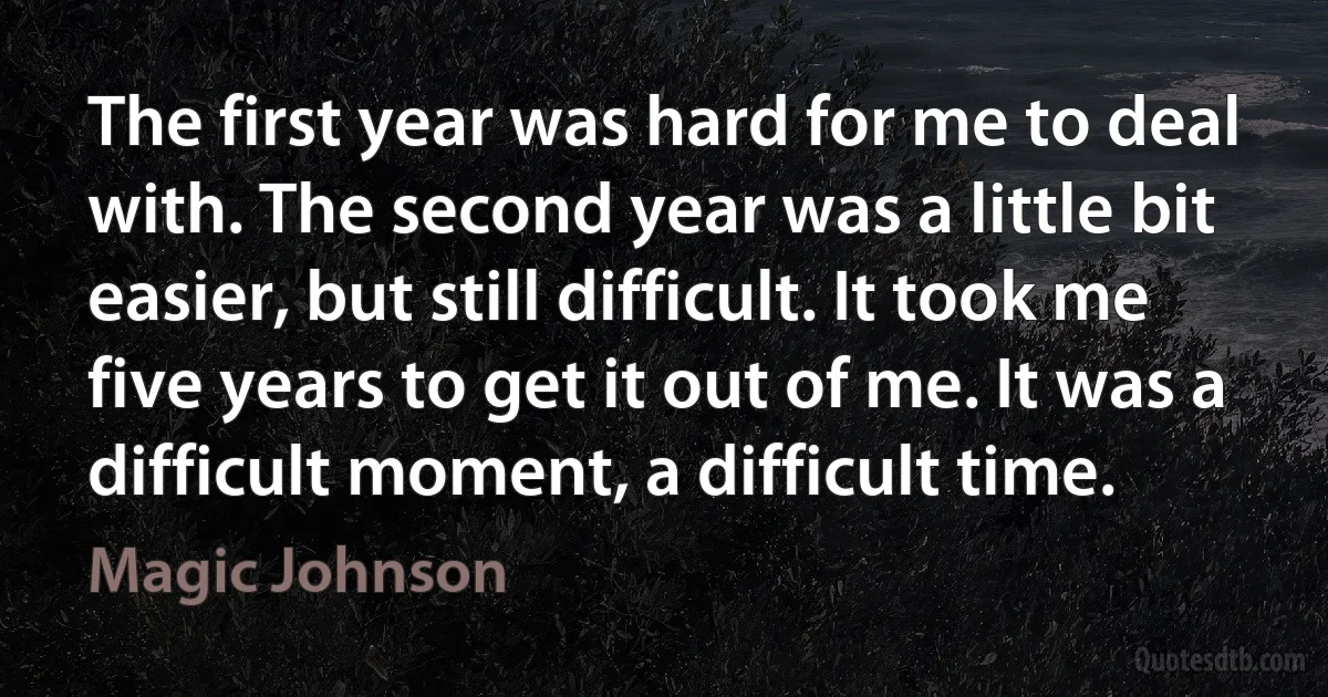 The first year was hard for me to deal with. The second year was a little bit easier, but still difficult. It took me five years to get it out of me. It was a difficult moment, a difficult time. (Magic Johnson)