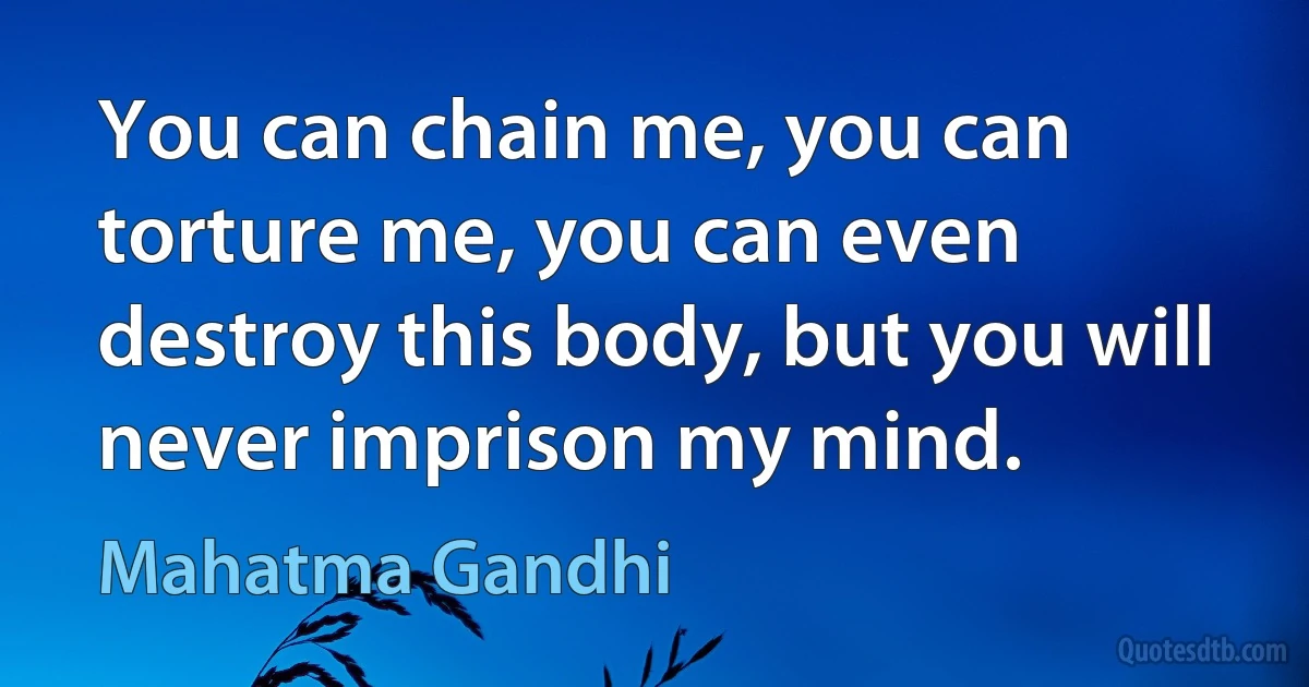 You can chain me, you can torture me, you can even destroy this body, but you will never imprison my mind. (Mahatma Gandhi)