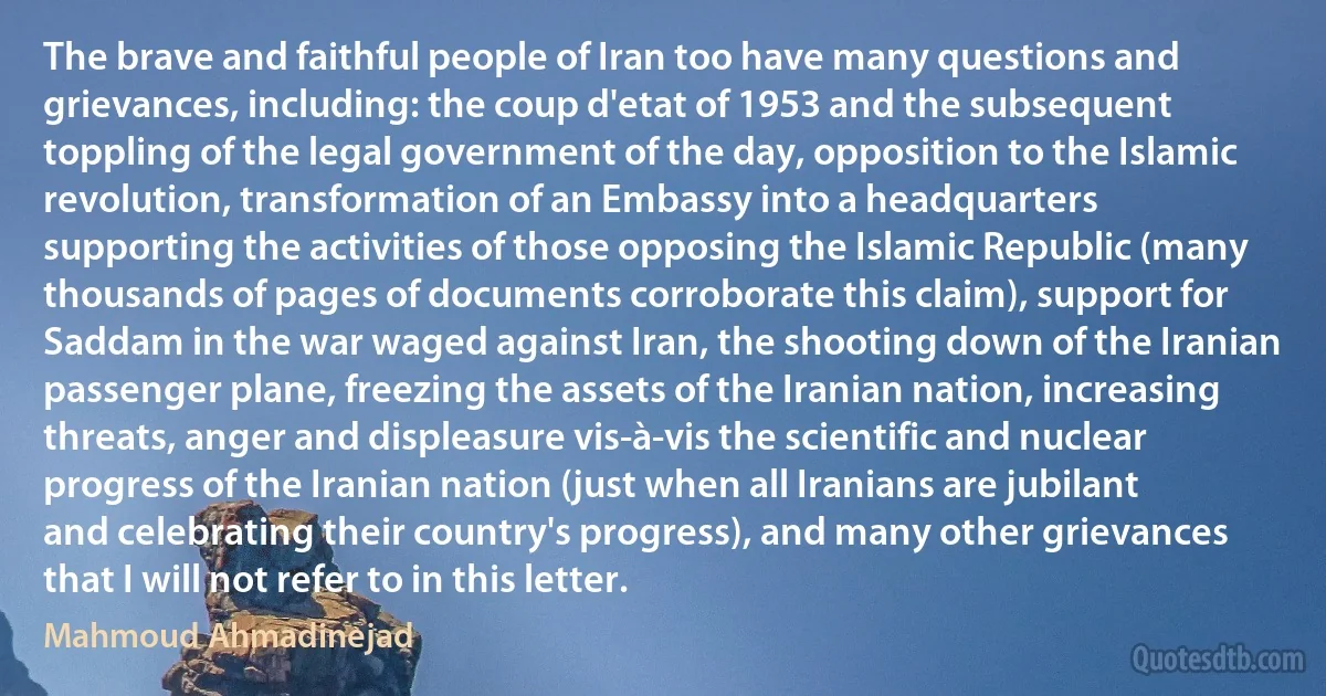 The brave and faithful people of Iran too have many questions and grievances, including: the coup d'etat of 1953 and the subsequent toppling of the legal government of the day, opposition to the Islamic revolution, transformation of an Embassy into a headquarters supporting the activities of those opposing the Islamic Republic (many thousands of pages of documents corroborate this claim), support for Saddam in the war waged against Iran, the shooting down of the Iranian passenger plane, freezing the assets of the Iranian nation, increasing threats, anger and displeasure vis-à-vis the scientific and nuclear progress of the Iranian nation (just when all Iranians are jubilant and celebrating their country's progress), and many other grievances that I will not refer to in this letter. (Mahmoud Ahmadinejad)