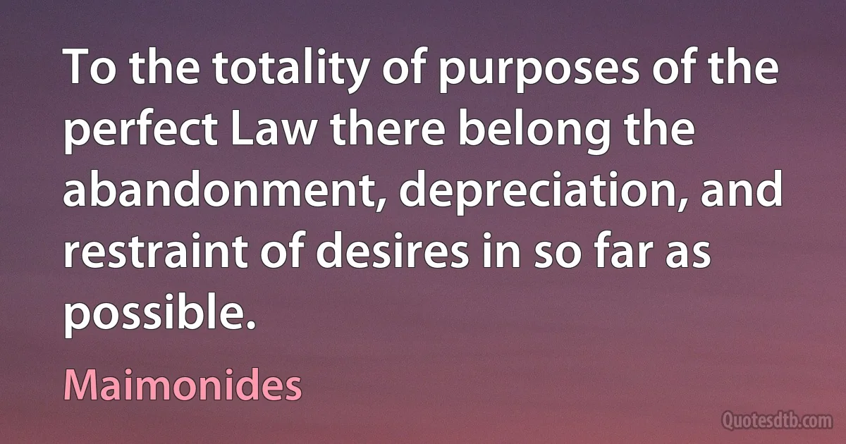 To the totality of purposes of the perfect Law there belong the abandonment, depreciation, and restraint of desires in so far as possible. (Maimonides)