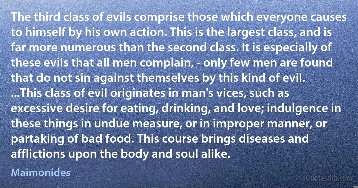 The third class of evils comprise those which everyone causes to himself by his own action. This is the largest class, and is far more numerous than the second class. It is especially of these evils that all men complain, - only few men are found that do not sin against themselves by this kind of evil. ...This class of evil originates in man's vices, such as excessive desire for eating, drinking, and love; indulgence in these things in undue measure, or in improper manner, or partaking of bad food. This course brings diseases and afflictions upon the body and soul alike. (Maimonides)