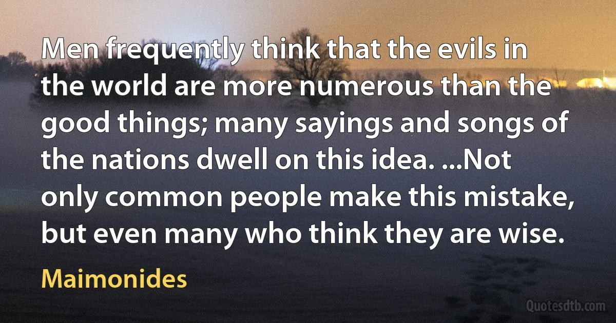 Men frequently think that the evils in the world are more numerous than the good things; many sayings and songs of the nations dwell on this idea. ...Not only common people make this mistake, but even many who think they are wise. (Maimonides)