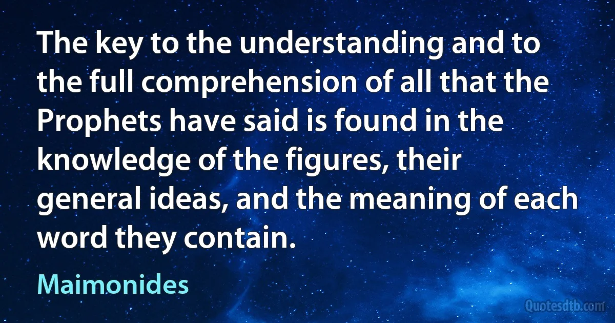 The key to the understanding and to the full comprehension of all that the Prophets have said is found in the knowledge of the figures, their general ideas, and the meaning of each word they contain. (Maimonides)