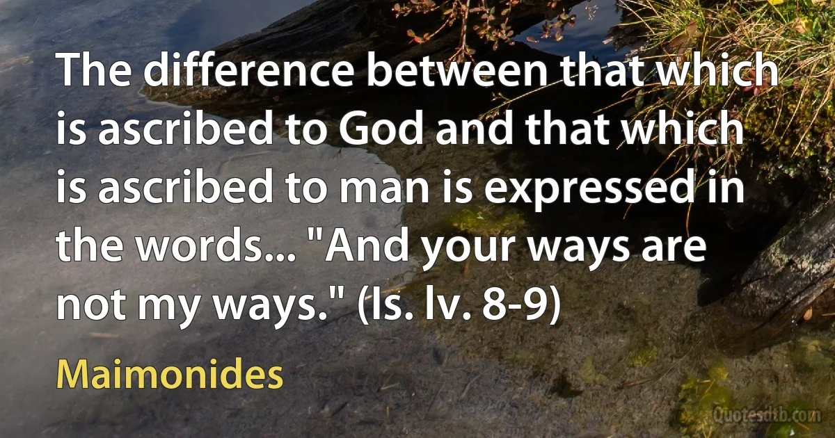 The difference between that which is ascribed to God and that which is ascribed to man is expressed in the words... "And your ways are not my ways." (Is. lv. 8-9) (Maimonides)