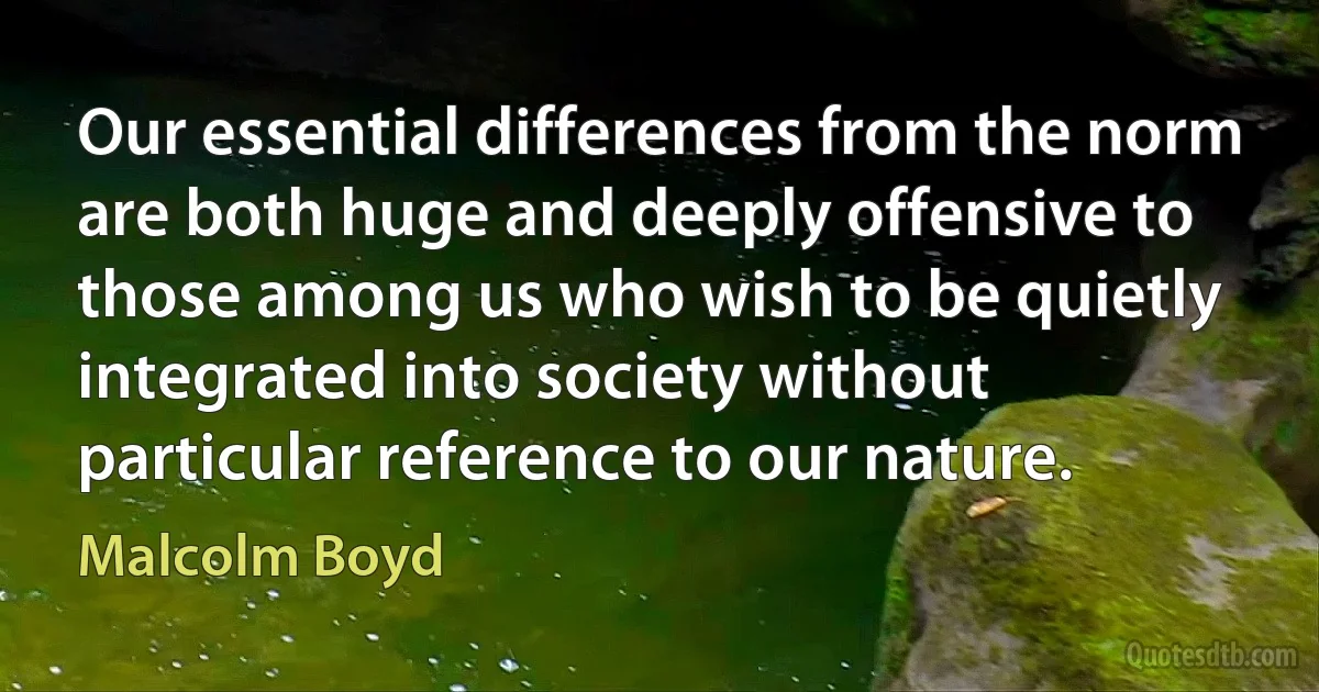 Our essential differences from the norm are both huge and deeply offensive to those among us who wish to be quietly integrated into society without particular reference to our nature. (Malcolm Boyd)