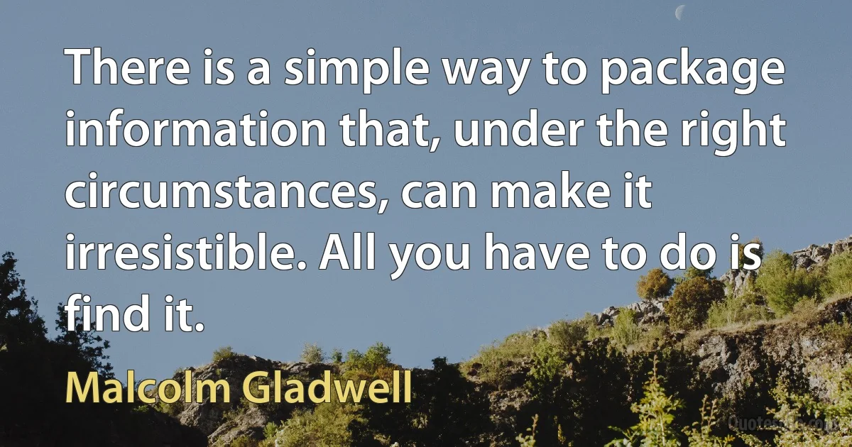 There is a simple way to package information that, under the right circumstances, can make it irresistible. All you have to do is find it. (Malcolm Gladwell)