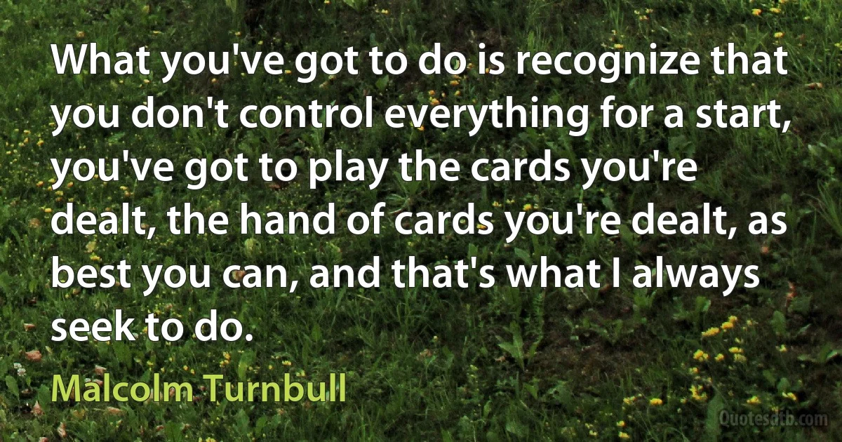 What you've got to do is recognize that you don't control everything for a start, you've got to play the cards you're dealt, the hand of cards you're dealt, as best you can, and that's what I always seek to do. (Malcolm Turnbull)