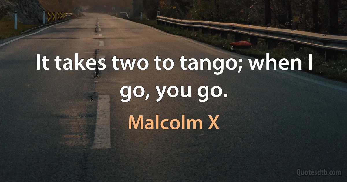 It takes two to tango; when I go, you go. (Malcolm X)