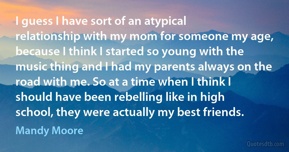 I guess I have sort of an atypical relationship with my mom for someone my age, because I think I started so young with the music thing and I had my parents always on the road with me. So at a time when I think I should have been rebelling like in high school, they were actually my best friends. (Mandy Moore)