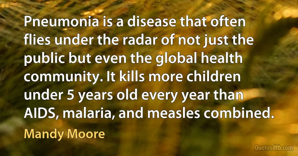 Pneumonia is a disease that often flies under the radar of not just the public but even the global health community. It kills more children under 5 years old every year than AIDS, malaria, and measles combined. (Mandy Moore)