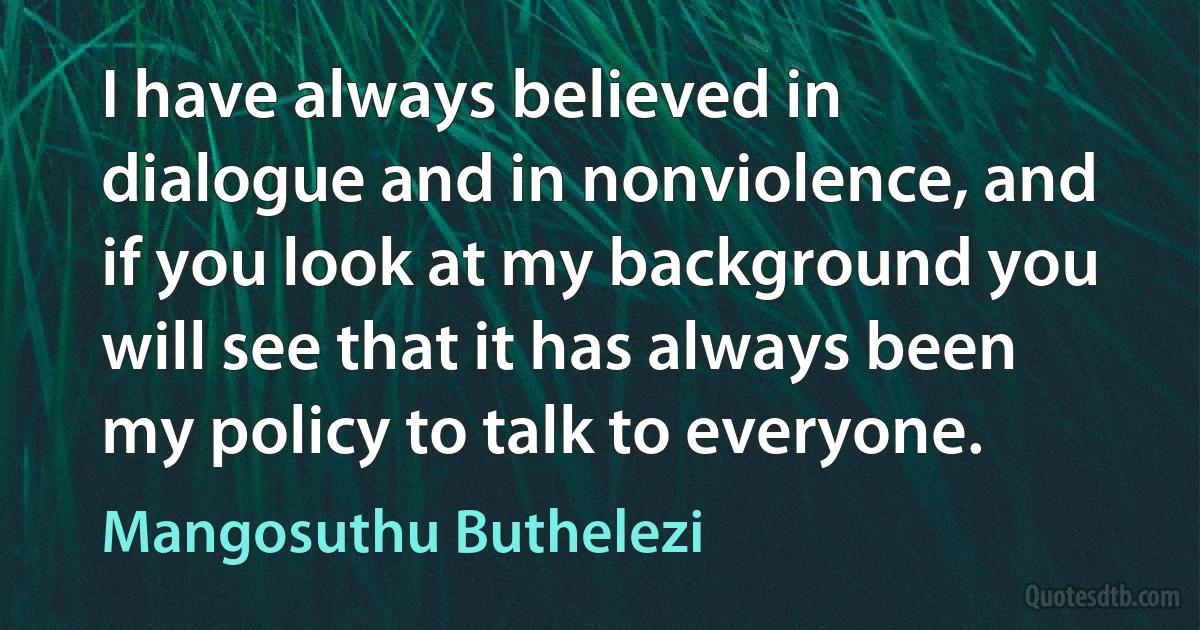 I have always believed in dialogue and in nonviolence, and if you look at my background you will see that it has always been my policy to talk to everyone. (Mangosuthu Buthelezi)