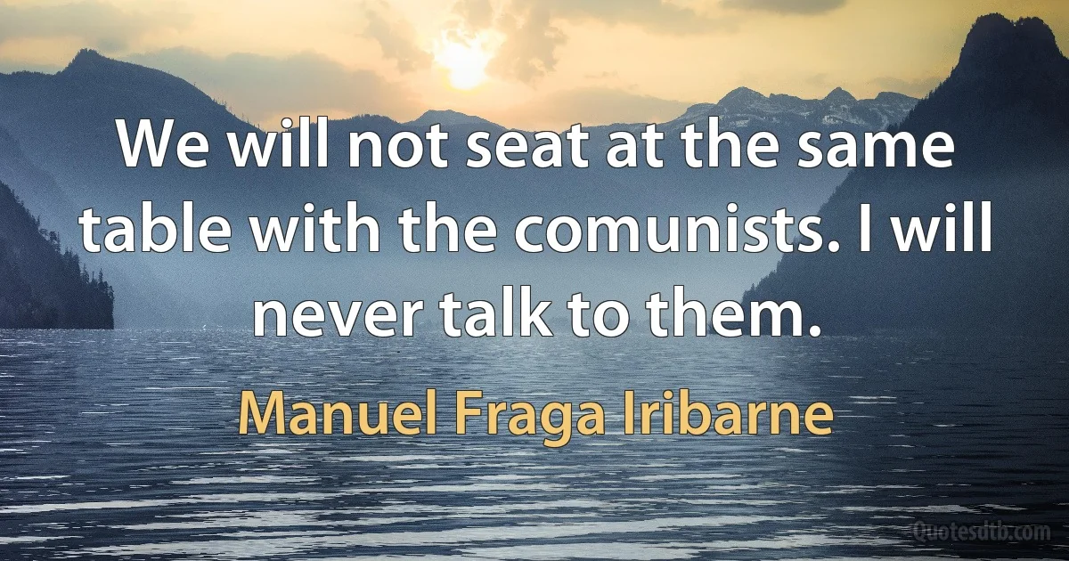 We will not seat at the same table with the comunists. I will never talk to them. (Manuel Fraga Iribarne)