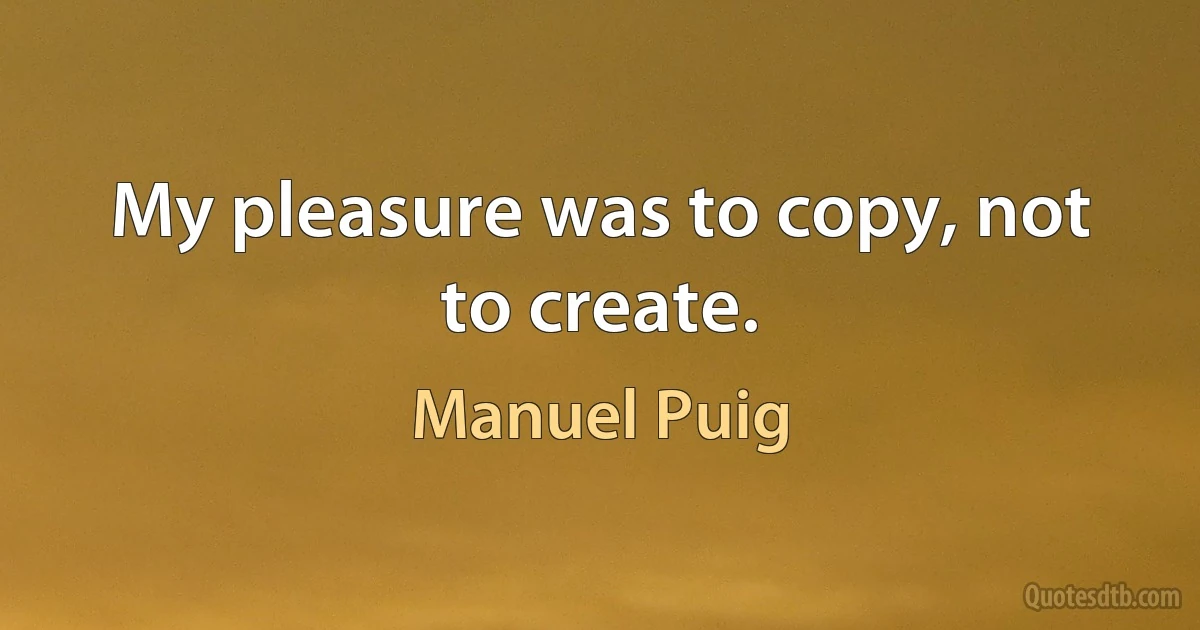 My pleasure was to copy, not to create. (Manuel Puig)