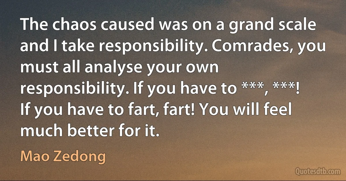 The chaos caused was on a grand scale and I take responsibility. Comrades, you must all analyse your own responsibility. If you have to ***, ***! If you have to fart, fart! You will feel much better for it. (Mao Zedong)