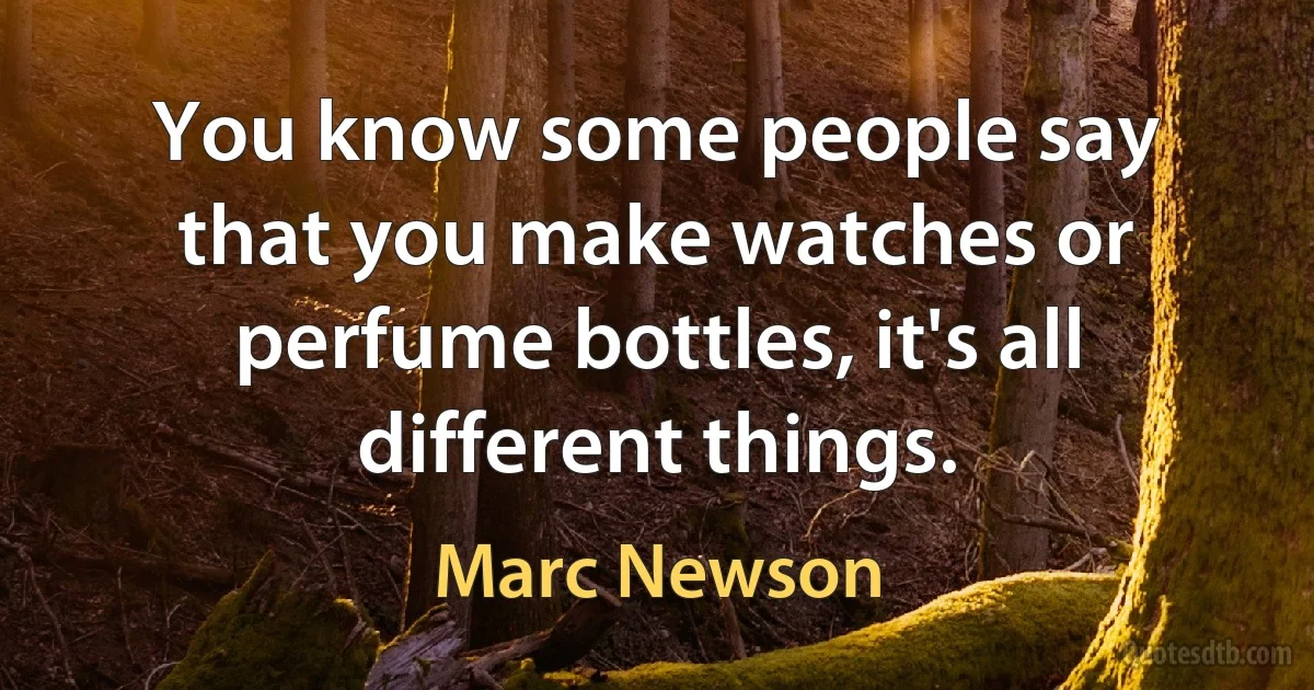 You know some people say that you make watches or perfume bottles, it's all different things. (Marc Newson)