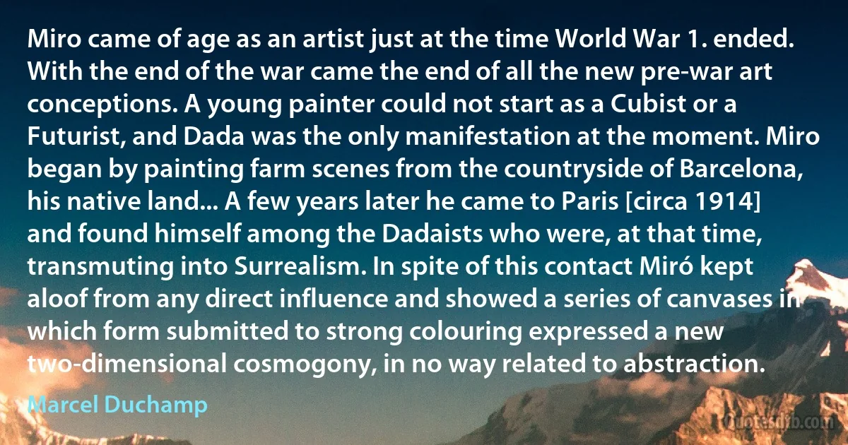 Miro came of age as an artist just at the time World War 1. ended. With the end of the war came the end of all the new pre-war art conceptions. A young painter could not start as a Cubist or a Futurist, and Dada was the only manifestation at the moment. Miro began by painting farm scenes from the countryside of Barcelona, his native land... A few years later he came to Paris [circa 1914] and found himself among the Dadaists who were, at that time, transmuting into Surrealism. In spite of this contact Miró kept aloof from any direct influence and showed a series of canvases in which form submitted to strong colouring expressed a new two-dimensional cosmogony, in no way related to abstraction. (Marcel Duchamp)